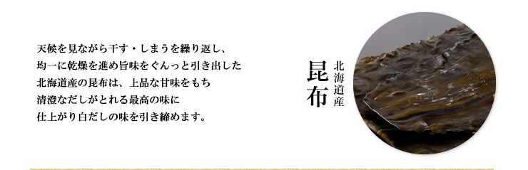 北海道産の昆布：天候を見ながら干す・しまうを繰り返し、均一に乾燥を進め旨味をぐんっと引き出した北海道産の昆布は、上品な甘味をもち、清澄なだしがとれる最高の味に仕上がり白だしの味を引き締めます。